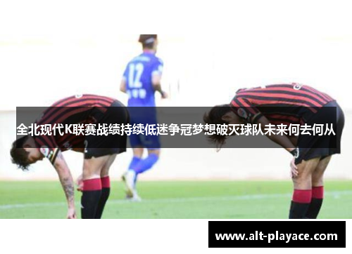 全北现代K联赛战绩持续低迷争冠梦想破灭球队未来何去何从 全北现代K联赛战绩持续低迷争冠梦想破灭球队未来何去何从