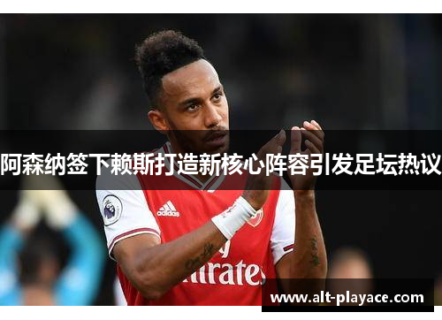 阿森纳签下赖斯打造新核心阵容引发足坛热议 阿森纳签下赖斯打造新核心阵容引发足坛热议