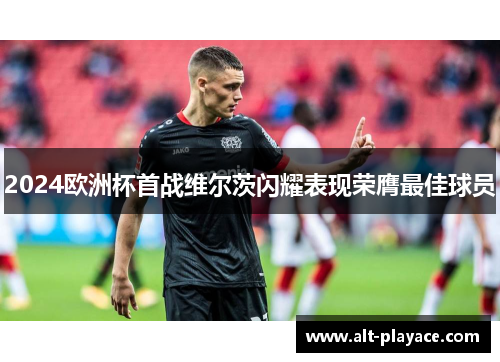 2024欧洲杯首战维尔茨闪耀表现荣膺最佳球员 2024欧洲杯首战维尔茨闪耀表现荣膺最佳球员